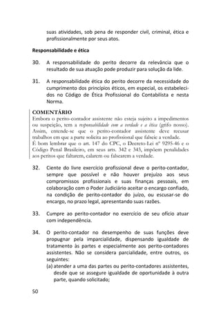 50
suas atividades, sob pena de responder civil, criminal, ética e
profissionalmente por seus atos.
Responsabilidade e ética
30. A responsabilidade do perito decorre da relevância que o
resultado de sua atuação pode produzir para solução da lide.
31. A responsabilidade ética do perito decorre da necessidade do
cumprimento dos princípios éticos, em especial, os estabeleci-
dos no Código de Ética Profissional do Contabilista e nesta
Norma.
COMENTÁRIO
Embora o perito-contador assistente não esteja sujeito a impedimentos
ou suspeição, tem a responsabilidade com a verdade e a ética (grifo nosso).
Assim, entende-se que o perito-contador assistente deve recusar
trabalhos em que a parte solicita ao profissional que falseie a verdade.
É bom lembrar que o art. 147 do CPC, o Decreto-Lei nº 9295-46 e o
Código Penal Brasileiro, em seus arts. 342 e 343, impõem penalidades
aos peritos que faltarem, calarem ou falsearem a verdade.
32. Ciente do livre exercício profissional deve o perito-contador,
sempre que possível e não houver prejuízo aos seus
compromissos profissionais e suas finanças pessoais, em
colaboração com o Poder Judiciário aceitar o encargo confiado,
na condição de perito-contador do juízo, ou escusar-se do
encargo, no prazo legal, apresentando suas razões.
33. Cumpre ao perito-contador no exercício de seu ofício atuar
com independência.
34. O perito-contador no desempenho de suas funções deve
propugnar pela imparcialidade, dispensando igualdade de
tratamento às partes e especialmente aos perito-contadores
assistentes. Não se considera parcialidade, entre outros, os
seguintes:
(a) atender a uma das partes ou perito-contadores assistentes,
desde que se assegure igualdade de oportunidade à outra
parte, quando solicitado;
 