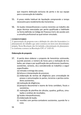 56
que requeira dedicação exclusiva do perito e da sua equipe
para a consecução do trabalho.
55. O prazo médio habitual de liquidação compreende o tempo
necessário para recebimento dos honorários.
56. Os laudos interprofissionais e outros inerentes ao trabalho são
peças técnicas executadas por perito qualificado e habilitado
na forma definida no Código de Processo Civil e de acordo com
o conselho profissional ao qual estiver vinculado.
COMENTÁRIO
A apresentação da proposta com a definição do valor dos honorários é o
planejamento de trabalho que antes constava em item com denominação
própria. Nesta Resolução não foi incluída a denominação de planejamen-
to conforme constava na Resolução CFC nº 1.021-05.
Elaboração de proposta
57. O perito deve elaborar a proposta de honorários estimando,
quando possível, o número de horas para a realização do tra-
balho, por etapa e por qualificação dos profissionais (auxiliares,
assistentes, seniores, etc.) considerando os trabalhos a seguir
especificados:
(a) retirada e entrega dos autos;
(b) leitura e interpretação do processo;
(c) elaboração de termos de diligências para arrecadação de
provas e comunicações às partes, terceiros e peritos-conta-
dores assistentes;
(d) realização de diligências;
(e) pesquisa documental e exame de livros contábeis, fiscais e
societários;
(f) realização de planilhas de cálculos, quadros, gráficos, simu-
lações e análises de resultados;
(g) laudos interprofissionais;
(h) elaboração do laudo;
(i) reuniões com peritos-contadores assistentes, quando for o
caso;
 