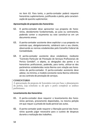 58
no item 63. Para tanto, o perito-contador poderá requerer
honorários suplementares, justificando o pleito, pela caracteri-
zação de quesito suplementar.
Apresentação de proposta dos honorários
62. O perito-contador deve apresentar sua proposta de hono-
rários, devidamente fundamentada, ao juízo ou contratante,
podendo conter o orçamento ou este constituir-se em um
documento anexo.
63. O perito-contador assistente deve explicitar a sua proposta no
contrato que, obrigatoriamente, celebrará com o seu cliente,
observando as normas estabelecidas pelo Conselho Federal de
Contabilidade.
64. O perito-contador assistente deve estabelecer, mediante
“Contrato Particular de Prestação de Serviços Profissionais de
Perícia Contábil”, o objeto, as obrigações das partes e os
honorários profissionais, podendo, para tanto, utilizar-se dos
parâmetros estabelecidos nesta Norma com relação aos hono-
rários do perito-contador. O perito-contador assistente deve
adotar, no mínimo, o modelo constante nesta Norma referente
ao seu contrato de prestação de serviços.
COMENTÁRIO
A apresentação da proposta de honorários tem por base o planejamento
da perícia, cuja conclusão se dá após o perito completar as análises
preliminares.
Levantamento dos honorários
65. O perito-contador deve requerer o levantamento dos hono-
rários periciais, previamente depositados, na mesma petição
em que requer a juntada do laudo pericial aos autos.
66. O perito-contador pode requerer a liberação parcial dos hono-
rários quando julgar necessário para o custeio de despesas
durante a realização dos trabalhos.
 