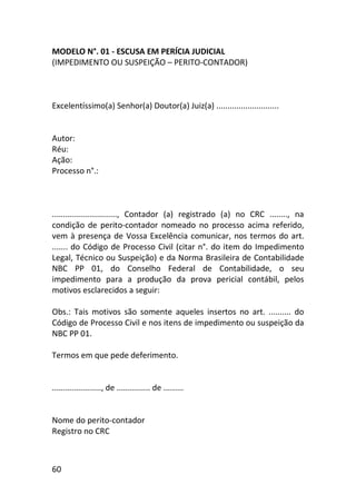 60
MODELO N°. 01 - ESCUSA EM PERÍCIA JUDICIAL
(IMPEDIMENTO OU SUSPEIÇÃO – PERITO-CONTADOR)
Excelentíssimo(a) Senhor(a) Doutor(a) Juiz(a) ............................
Autor:
Réu:
Ação:
Processo n°.:
............................., Contador (a) registrado (a) no CRC ........, na
condição de perito-contador nomeado no processo acima referido,
vem à presença de Vossa Excelência comunicar, nos termos do art.
....... do Código de Processo Civil (citar n°. do item do Impedimento
Legal, Técnico ou Suspeição) e da Norma Brasileira de Contabilidade
NBC PP 01, do Conselho Federal de Contabilidade, o seu
impedimento para a produção da prova pericial contábil, pelos
motivos esclarecidos a seguir:
Obs.: Tais motivos são somente aqueles insertos no art. .......... do
Código de Processo Civil e nos itens de impedimento ou suspeição da
NBC PP 01.
Termos em que pede deferimento.
......................, de ............... de .........
Nome do perito-contador
Registro no CRC
 