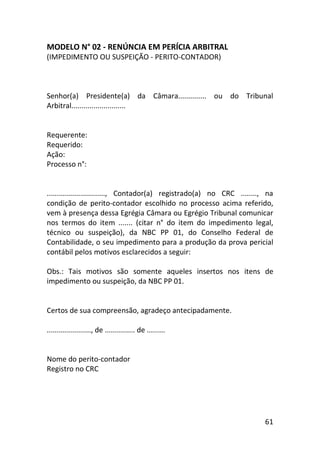 61
MODELO N° 02 - RENÚNCIA EM PERÍCIA ARBITRAL
(IMPEDIMENTO OU SUSPEIÇÃO - PERITO-CONTADOR)
Senhor(a) Presidente(a) da Câmara.............. ou do Tribunal
Arbitral...........................
Requerente:
Requerido:
Ação:
Processo n°:
............................., Contador(a) registrado(a) no CRC ........, na
condição de perito-contador escolhido no processo acima referido,
vem à presença dessa Egrégia Câmara ou Egrégio Tribunal comunicar
nos termos do item ....... (citar n° do item do impedimento legal,
técnico ou suspeição), da NBC PP 01, do Conselho Federal de
Contabilidade, o seu impedimento para a produção da prova pericial
contábil pelos motivos esclarecidos a seguir:
Obs.: Tais motivos são somente aqueles insertos nos itens de
impedimento ou suspeição, da NBC PP 01.
Certos de sua compreensão, agradeço antecipadamente.
......................, de ............... de .........
Nome do perito-contador
Registro no CRC
 