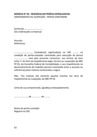 62
MODELO N° 03 - RENÚNCIA EM PERÍCIA EXTRAJUDICIAL
(IMPEDIMENTO OU SUSPEIÇÃO - PERITO-CONTADOR)
Senhor(a)...............................
(Ou endereçado a empresa)
Assunto:
Referência:
............................., Contador(a) registrado(a) no CRC ........, na
condição de perito-contador contratado para execução da perícia
....................., vem pela presente comunicar, nos termos do item
(citar n° do item do impedimento legal, técnico ou suspeição) da NBC
PP 01, do Conselho Federal de Contabilidade, o seu impedimento no
desenvolvimento do trabalho pericial contratado (citar o assunto ou
referência) pelos motivos esclarecidos a seguir:
Obs.: Tais motivos são somente aqueles insertos nos itens de
impedimento ou suspeição, da NBC PP 01.
Certo de sua compreensão, agradeço antecipadamente.
......................, de ............... de .........
Nome do perito-contador
Registro no CRC
 