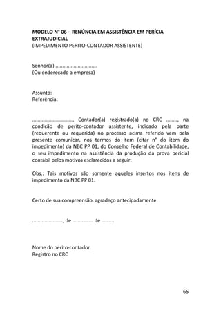 65
MODELO N° 06 – RENÚNCIA EM ASSISTÊNCIA EM PERÍCIA
EXTRAJUDICIAL
(IMPEDIMENTO PERITO-CONTADOR ASSISTENTE)
Senhor(a)...............................
(Ou endereçado a empresa)
Assunto:
Referência:
............................., Contador(a) registrado(a) no CRC ........, na
condição de perito-contador assistente, indicado pela parte
(requerente ou requerida) no processo acima referido vem pela
presente comunicar, nos termos do item (citar n° do item do
impedimento) da NBC PP 01, do Conselho Federal de Contabilidade,
o seu impedimento na assistência da produção da prova pericial
contábil pelos motivos esclarecidos a seguir:
Obs.: Tais motivos são somente aqueles insertos nos itens de
impedimento da NBC PP 01.
Certo de sua compreensão, agradeço antecipadamente.
......................, de ............... de .........
Nome do perito-contador
Registro no CRC
 
