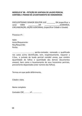 68
MODELO N° 08 – PETIÇÃO DE JUNTADA DE LAUDO PERICIAL
CONTÁBIL E PEDIDO DE LEVANTAMENTO DE HONORÁRIOS
EXCELENTÍSSIMO SENHOR DOUTOR JUIZ ________ DA (especificar a
vara) VARA __________DA _______________(COMARCA,
CIRCUNSCRIÇÃO, SEÇÃO JUDICIÁRIA), (especificar Cidade e Estado)
Processo nº.:
Ação:
Autor/Requerente:
Réu/Requerido:
Perito:
........................................., perito-contador, nomeado e qualificado
nos autos acima identificado, vem, respeitosamente, requerer a
V.Exa., a juntada do laudo pericial contábil anexo, que contém
(quantidade de folhas e quantidade dos demais documentos
anexos), bem como o levantamento de seus honorários periciais,
previamente depositados (citar número das folhas).
Termos em que pede deferimento,
Cidade e data.
Nome completo
Contador CRC .......... nº.. ................
 