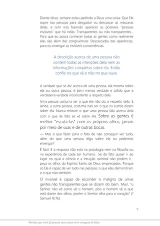 9
Pérolas que você já pensou mas nunca teve coragem de falar
Diante disso, sempre estou pedindo a Deus uma coisa: Que Ele
sopre nas pessoas para desgastar ou descascar as máscaras
delas, e com isso fazendo aparecer as possíveis "pessoas
invisíveis" que há nelas: Transparentes ou não transparentes...
Para que eu possa conhecer todas as gentes como realmente
elas são além das congruências: Descascadas das aparências,
para eu enxergar as invisíveis conveniências.
A descrição acerca de uma pessoa não
contém todas as intenções dela nem as
informações completas sobre ela. Então
confie no que vê e não no que ouve.
A verdade que se diz acerca de uma pessoa, ela mesma sobre
ela ou outra pessoa, é bem menos verdade e sólido que a
verdadeira verdade inconsistente a respeito dela.
Uma pessoa costuma ser o que ela não diz a respeito dela. E
ainda, a outra pessoa, costuma não ser o que os outros dizem
sobre ela. Nunca misture o que uma pessoa fala acerca dela
com o que de fato se vê sobre ela. Sobre as gentes é
melhor "escuta-las" com os próprios olhos, jamais
por meio de suas e de outras bocas.
― Mas o que fazer para o fato de não conseguir ver tudo,
além do que uma pessoa diga sobre ela ou podemos
enxergar?
É fácil. E a resposta não está na psicologia nem na filosofia ou
na experiência de cada ser humano.. Se de fato quiser ir ao
lugar no qual a ciência e a intuição racional não podem ir...
peça os olhos do Espírito Santo de Deus emprestados. Porque
só Ele é capaz de ver tudo nas pessoas: o que elas demonstram
e o que não também.
O invisível é capaz de esconder o maligno de umas
gentes não transparentes que se dizem do bem. Mas!, “o
Senhor não vê como vê o homem, pois o homem vê o que
está diante dos olhos, porém o Senhor olha para o coração” (1
Samuel 16:7b).
 