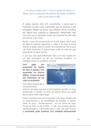 100
Pérolas que você já pensou mas nunca teve coragem de falar
― E como mudar isso? — Com a graça de Deus e a
Bíblia! Sem se esquecer da atitude de querer modificar
tudo o que está errado.
A igreja quando está sem avivamento, o povo que a
frequenta vai aos cultos parecendo que às amarras e por
obrigação. Abrem-se bocas que refletem almas corroídas
por algum mal, angustia ou depressão; infelizmente. Mas
creio que Jesus Cristo pode mudar isso enquanto Ele não volta
para buscar a Sua noiva.
Porém, o que está acontecendo em muitas igrejas não é culpa
de algumas pessoas específicas, a culpa é de todo o corpo
doente na igreja cristã no mundo. Se uma parte vai mal, a outra
não ficará muito bem. É preciso haver união, ao invés de cada
igreja tentar se salvar sozinha.
E, por isso, esse atual esfriamento não é um caso isolado em
um país estrangeiro ou de um ministério brasileiro, na
realidade, temos um problema universal.
Uma igreja sem
avivamento do Espírito
de Deus é pesada e fria,
igualmente um enorme
iceberg. O povo da igreja
sem avivamento vai aos
cultos se arrastando...
Uma igreja avivada não é,
necessariamente,
sinônima de igreja que pula e grita bastante; acredito no fogo
pentecostal, e também na brisa do Espírito Santo que pode
querer pairar sobre algum lugar.
Então, o grande lance para se perceber uma igreja avivada está
no discernimento e na sensibilidade de perceber o Espírito
Santo de Deus... duradouramente... ora em forma de fogo,
noutra de brisa ou de orvalho... e não uma emoção apenas,
aquela passageira, a que acaba após o culto. Por quê? Porque
o avivamento pode acontecer num ambiente extremamente
Iceberg
 