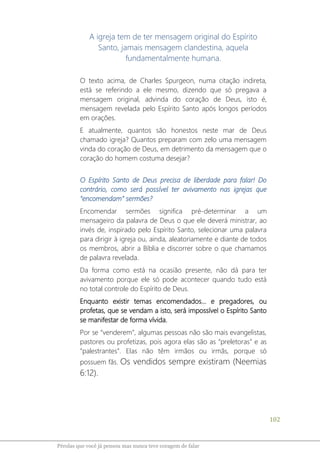102
Pérolas que você já pensou mas nunca teve coragem de falar
A igreja tem de ter mensagem original do Espírito
Santo, jamais mensagem clandestina, aquela
fundamentalmente humana.
O texto acima, de Charles Spurgeon, numa citação indireta,
está se referindo a ele mesmo, dizendo que só pregava a
mensagem original, advinda do coração de Deus, isto é,
mensagem revelada pelo Espírito Santo após longos períodos
em orações.
E atualmente, quantos são honestos neste mar de Deus
chamado igreja? Quantos preparam com zelo uma mensagem
vinda do coração de Deus, em detrimento da mensagem que o
coração do homem costuma desejar?
O Espírito Santo de Deus precisa de liberdade para falar! Do
contrário, como será possível ter avivamento nas igrejas que
“encomendam” sermões?
Encomendar sermões significa pré-determinar a um
mensageiro da palavra de Deus o que ele deverá ministrar, ao
invés de, inspirado pelo Espírito Santo, selecionar uma palavra
para dirigir à igreja ou, ainda, aleatoriamente e diante de todos
os membros, abrir a Bíblia e discorrer sobre o que chamamos
de palavra revelada.
Da forma como está na ocasião presente, não dá para ter
avivamento porque ele só pode acontecer quando tudo está
no total controle do Espírito de Deus.
Enquanto existir temas encomendados... e pregadores, ou
profetas, que se vendam a isto, será impossível o Espírito Santo
se manifestar de forma vívida.
Por se “venderem”, algumas pessoas não são mais evangelistas,
pastores ou profetizas, pois agora elas são as “preletoras” e as
“palestrantes”. Elas não têm irmãos ou irmãs, porque só
possuem fãs. Os vendidos sempre existiram (Neemias
6:12).
 