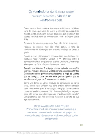 103
Pérolas que você já pensou mas nunca teve coragem de falar
Os vendedores da fé, os que causam
dores nos pequeninos, não são os
vencedores dela.
Quem sabe o Senhor não se irou novamente contra os líderes
ruins do povo, que além de terem se rendido as coisas deste
mundo, ainda, encheram as suas casas do que roubaram dos
pobres; escalpelaram os necessitados com escalpelo (Isaías
3:14).
Por causa de tudo isso, o povo de Deus não é mais o mesmo.
Todavia, as pessoas não são mais bobas, a falta de
credibilidade das lideranças tem “matado” o corpo de Cristo, a
igreja.
Quanto a essas críticas pararei por aqui, já as faço bastante nos
capítulos: “Bad Marketing Gospel” e “A diferença entre o
domador de almas e o pastor de ovelhas”, no livro 2, da trilogia
Mensagens de Deus : Palavra Rhema para você!
Baseado em Neemias 8, a igreja precisa estimular a memória
sobre os milagres bíblicos e vividos por ela nos dias pretéritos.
É necessário que o povo de Deus reacenda o fogo do Espírito
que se apagou, para derreter esta grande geleira que se
transformou a igreja de Cristo no mundo inteiro.
Como um dentre os vários motivos do esfriamento da igreja
cristã, tenho visto também: Os bons antigos sendo retirados
pelos maus novos para a "renovação" da igreja com modernos
costumes seculares, o nome disto é Autofagia Maligna. Alguém
pode até pensar que dizer isso não é "politicamente correto".
Sem problema, pois me preocupo mais com o correto do que
agir politicamente.
ENTÃO VAMOS FAZER TUDO “VELHO”!
Porque fazendo tudo novo num mundo mais que
moderno, que modernizou demais as igrejas no
mundo inteiro, não estamos mais vendo Deus como
antigamente.
 