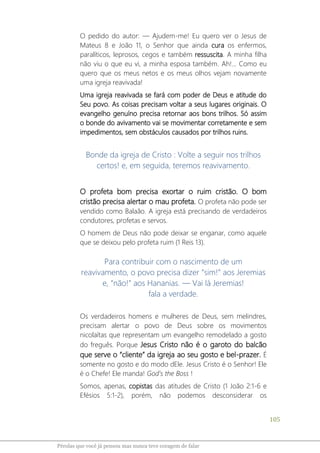 105
Pérolas que você já pensou mas nunca teve coragem de falar
O pedido do autor: ― Ajudem-me! Eu quero ver o Jesus de
Mateus 8 e João 11, o Senhor que ainda cura os enfermos,
paralíticos, leprosos, cegos e também ressuscita. A minha filha
não viu o que eu vi, a minha esposa também. Ah!... Como eu
quero que os meus netos e os meus olhos vejam novamente
uma igreja reavivada!
Uma igreja reavivada se fará com poder de Deus e atitude do
Seu povo. As coisas precisam voltar a seus lugares originais. O
evangelho genuíno precisa retornar aos bons trilhos. Só assim
o bonde do avivamento vai se movimentar corretamente e sem
impedimentos, sem obstáculos causados por trilhos ruins.
Bonde da igreja de Cristo : Volte a seguir nos trilhos
certos! e, em seguida, teremos reavivamento.
O profeta bom precisa exortar o ruim cristão. O bom
cristão precisa alertar o mau profeta. O profeta não pode ser
vendido como Balaão. A igreja está precisando de verdadeiros
condutores, profetas e servos.
O homem de Deus não pode deixar se enganar, como aquele
que se deixou pelo profeta ruim (1 Reis 13).
Para contribuir com o nascimento de um
reavivamento, o povo precisa dizer “sim!” aos Jeremias
e, “não!” aos Hananias. ― Vai lá Jeremias!
fala a verdade.
Os verdadeiros homens e mulheres de Deus, sem melindres,
precisam alertar o povo de Deus sobre os movimentos
nicolaítas que representam um evangelho remodelado a gosto
do freguês. Porque Jesus Cristo não é o garoto do balcão
que serve o “cliente” da igreja ao seu gosto e bel-prazer. É
somente no gosto e do modo dEle. Jesus Cristo é o Senhor! Ele
é o Chefe! Ele manda! God’s the Boss !
Somos, apenas, copistas das atitudes de Cristo (1 João 2:1-6 e
Efésios 5:1-2), porém, não podemos desconsiderar os
 