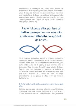106
Pérolas que você já pensou mas nunca teve coragem de falar
ensinamentos e estratégias de Paulo, com intuitos de
prosperidade do Evangelho; jamais dele próprio. Paulo Tinha a
unção de Deus e o chamado por Jesus Cristo. Paulo era guiado
pelo Espírito Santo de Deus. Esse apóstolo alertou aos cristãos
sobre os falsos mestres infiltrados no cristianismo; fez tudo sem
constrangimento, sem “papas na língua” e sem medo da
retaliação (3ª João 1:9, 10).
Paulo foi peixe alfa, por isso os
bettas perseguiram-no; eles não
aceitavam o alfabeto do apóstolo
de Cristo.
Onde estão os verdadeiros homens e mulheres de Deus? E
profetas do Senhor? E as profetizas de Deus que só falavam a
verdade? Todos eles não se importavam com multidão, pois
eram surdos para ela. E agora, o que faremos sem os
destemidos Elias, Jeremias, Ezequiel, Isaías, Micaías, Oséias e
Paulos?, eles que reprimiam a apostasia, a idolatria, o
sincretismo e a mornidão criados por uma morbidade do povo
que quase inutilizou as coisas de Deus na igreja,
principalmente : a Sua palavra e o Seu poder, por meio do
Espírito Santo.
O Senhor está enviando poder novamente para reavivar a igreja
dEle...
Só tenha atenção para não pegar o bonde errado! O inimigo
pode tentar interceptar e tentar fazê-lo pegar o “trem” errado,
o “trem” dos falsos mestres... Então, redobre a atenção! se esse
 
