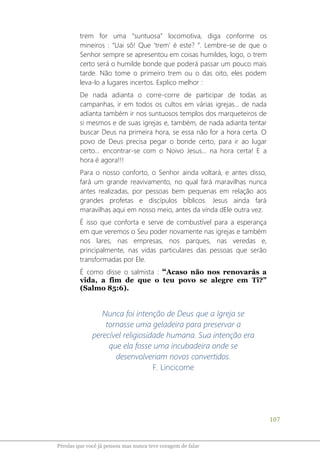 107
Pérolas que você já pensou mas nunca teve coragem de falar
trem for uma “suntuosa” locomotiva, diga conforme os
mineiros : “Uai sô! Que ‘trem’ é este? ”. Lembre-se de que o
Senhor sempre se apresentou em coisas humildes, logo, o trem
certo será o humilde bonde que poderá passar um pouco mais
tarde. Não tome o primeiro trem ou o das oito, eles podem
leva-lo a lugares incertos. Explico melhor :
De nada adianta o corre-corre de participar de todas as
campanhas, ir em todos os cultos em várias igrejas... de nada
adianta também ir nos suntuosos templos dos marqueteiros de
si mesmos e de suas igrejas e, também, de nada adianta tentar
buscar Deus na primeira hora, se essa não for a hora certa. O
povo de Deus precisa pegar o bonde certo, para ir ao lugar
certo... encontrar-se com o Noivo Jesus... na hora certa! E a
hora é agora!!!
Para o nosso conforto, o Senhor ainda voltará, e antes disso,
fará um grande reavivamento, no qual fará maravilhas nunca
antes realizadas, por pessoas bem pequenas em relação aos
grandes profetas e discípulos bíblicos. Jesus ainda fará
maravilhas aqui em nosso meio, antes da vinda dEle outra vez.
É isso que conforta e serve de combustível para a esperança
em que veremos o Seu poder novamente nas igrejas e também
nos lares, nas empresas, nos parques, nas veredas e,
principalmente, nas vidas particulares das pessoas que serão
transformadas por Ele.
É como disse o salmista : “Acaso não nos renovarás a
vida, a fim de que o teu povo se alegre em Ti?”
(Salmo 85:6).
Nunca foi intenção de Deus que a Igreja se
tornasse uma geladeira para preservar a
perecível religiosidade humana. Sua intenção era
que ela fosse uma incubadeira onde se
desenvolveriam novos convertidos.
F. Lincicome
 