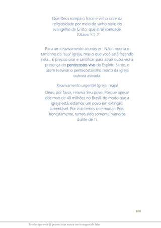 108
Pérolas que você já pensou mas nunca teve coragem de falar
Que Deus rompa o fraco e velho odre da
religiosidade por meio do vinho novo do
evangelho de Cristo, que atrai liberdade.
Gálatas 5:1, 2
Para um reavivamento acontecer : Não importa o
tamanho da "sua" igreja, mas o que você está fazendo
nela... É preciso orar e santificar para atrair outra vez a
presença do pentecostes vivo do Espírito Santo, e
assim reavivar o pentecostalismo morto da igreja
outrora avivada.
Reavivamento urgente! Igreja, reaja!
Deus, por favor, reaviva Seu povo. Porque apesar
dos mais de 40 milhões no Brasil, do modo que a
igreja está, estamos um povo em extinção;
lamentável. Por isso temos que mudar. Pois,
honestamente, temos sido somente números
diante de Ti.
 