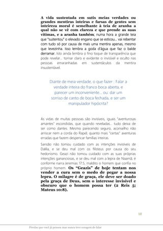 10
Pérolas que você já pensou mas nunca teve coragem de falar
A vida sustentada em sutis meias verdades ou
grandes mentiras inteiras e farsas de gentes sem
inteireza moral é semelhante à teia de aranha a
qual não se vê com clareza e que prende as suas
vítimas, e a aranha também; numa hora a grande teia
que “sustentou” o elevado engano que se esticou... vai rebentar
com tudo só por causa de mais uma mentira apenas, mesmo
que levezinha. Isso lembra a goda d’água que faz o balde
derramar. Isto ainda lembra o fino toque de transparência que
pode revelar... tornar claro e evidente o invisível e oculto nas
pessoas emaranhadas em sustentáculos da mentira
insustentável.
Diante de meia verdade, o que fazer : Falar a
verdade inteira do franco boca aberta, e
parecer um inconveniente... ou: dar um
sorriso de canto de boca fechada, e ser um
manipulador hipócrita?
As vidas de muitas pessoas são invisíveis, iguais “aventurosas
amantes” escondidas, que quando reveladas... tudo deixa de
ser como dantes. Mesmo parecendo seguro, aconselho não
arriscar nem a corda do Rapel, quanto mais “certas” aventuras
erradas que fazem despencar famílias inteiras.
Sansão não tomou cuidado com as intenções invisíveis de
Dalila, e se deu mal com os filisteus por causa do seu
hedonismo. Geazi não tomou cuidado com as suas próprias
intenções gananciosas, e se deu mal com a lepra de Naamã; é
conforme narra Jeremias 17:5, maldito o homem que confia no
próprio homem. Os “Geazis” de hoje tentam nos
vender a cura sem o medo de pegar a nossa
lepra. O milagre é de graça, ele deve ser doado
pela graça de Deus, sem o interesse invisível e
obscuro que o homem possa ter (2 Reis 5;
Mateus 10:8).
 