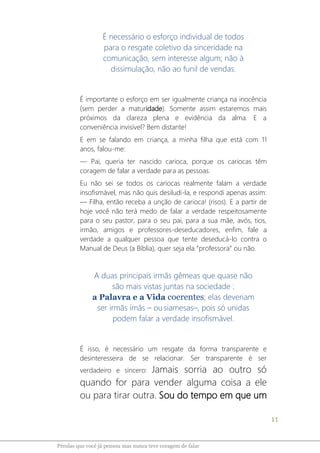 11
Pérolas que você já pensou mas nunca teve coragem de falar
É necessário o esforço individual de todos
para o resgate coletivo da sinceridade na
comunicação, sem interesse algum; não à
dissimulação, não ao funil de vendas.
É importante o esforço em ser igualmente criança na inocência
(sem perder a maturidade). Somente assim estaremos mais
próximos da clareza plena e evidência da alma. E a
conveniência invisível? Bem distante!
E em se falando em criança, a minha filha que está com 11
anos, falou-me:
― Pai, queria ter nascido carioca, porque os cariocas têm
coragem de falar a verdade para as pessoas.
Eu não sei se todos os cariocas realmente falam a verdade
insofismável, mas não quis desiludi-la, e respondi apenas assim:
― Filha, então receba a unção de carioca! (risos). E a partir de
hoje você não terá medo de falar a verdade respeitosamente
para o seu pastor, para o seu pai, para a sua mãe, avós, tios,
irmão, amigos e professores-deseducadores, enfim, fale a
verdade a qualquer pessoa que tente deseducá-lo contra o
Manual de Deus (a Bíblia), quer seja ela “professora” ou não.
A duas principais irmãs gêmeas que quase não
são mais vistas juntas na sociedade :
a Palavra e a Vida coerentes; elas deveriam
ser irmãs ímãs – ou siamesas–, pois só unidas
podem falar a verdade insofismável.
É isso, é necessário um resgate da forma transparente e
desinteresseira de se relacionar. Ser transparente é ser
verdadeiro e sincero: Jamais sorria ao outro só
quando for para vender alguma coisa a ele
ou para tirar outra. Sou do tempo em que um
 