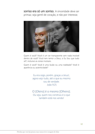 12
Pérolas que você já pensou mas nunca teve coragem de falar
sorriso era só um sorriso. A sinceridade deve ser
primaz; seja gentil de coração, e não por interesse.
Quem é você? Você é um ser transparente sem nada invisível
dentro de você? Você tem temor a Deus, o Eu Sou que tudo
vê?, inclusive as coisas invisíveis.
Quem é você? Você é uma ilusão ou uma realidade? Você é
aparência ou autenticidade?
Eu era cego, porém, graças a Jesus!,
agora vejo tudo, até o que eu mesmo
sou de verdade.
João 9:25
O [Oleiro] é o mesmo [Olheiro].
Ou seja, quem nos construiu é o que
também está nos vendo!
 