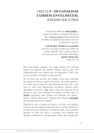13
Pérolas que você já pensou mas nunca teve coragem de falar
1 REIS 13.18 : OS CANALHAS
TAMBÉM ENVELHECEM,
JOAQUIM QUE O DIGA
E morava em Betel um velho profeta; e
vieram seus filhos, e contaram-lhe tudo o
que o homem de Deus fizera aquele dia
em Betel, e as palavras que dissera ao rei; e
as contaram a seu pai.
E ele lhe disse: Também eu sou profeta
como tu, e um anjo me falou por ordem do
Senhor, dizendo: Faze-o voltar contigo à
tua casa, para que coma pão e beba água
(porém mentiu-lhe).
1 Reis 13:11, 18
Num dia desses, Joaquim, um amigo Auditor de Controle
Interno do Governo do Distrito Federal, narrou para mim
indignadamente uma história que foi engraçada. É claro, não
fui eu que passei a situação contada por ele.
Ele me disse que ao ficar, por engano, numa área reservada
aos idosos no banco o qual é correntista... de súbito! apareceu
um senhor que o empurrou abruptamente do local. Daí, o que
nem eu nem você esperávamos aconteceu: Joaquim pediu
desculpas ao tal senil... Mas, logo o deu uma lição de moral,
dizendo-o que como Bacharel em Direito, conhecia bem os
direitos garantidos pelo Estatuto de Proteção aos Idosos...
porém... ainda o disse que o “Estatuto não removia a obrigação
da educação de senhor ninguém”.
Observa-se que o Estatuto do Idoso é de fato uma bênção,
uma vez que ele garante segurança física e jurídica (direitos) à
maioria dos bons velhinhos. O problema dele, é que também
garante no bolo dos bons, a proteção aos canalhas que
também envelhecem; o tempo passa, então, não se iluda com
 