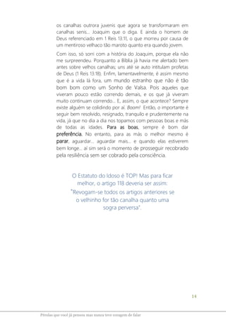 14
Pérolas que você já pensou mas nunca teve coragem de falar
os canalhas outrora juvenis que agora se transformaram em
canalhas senis... Joaquim que o diga. E ainda o homem de
Deus referenciado em 1 Reis 13:11, o que morreu por causa de
um mentiroso velhaco tão maroto quanto era quando jovem.
Com isso, só sorri com a história do Joaquim, porque ela não
me surpreendeu. Porquanto a Bíblia já havia me alertado bem
antes sobre velhos canalhas; uns até se auto intitulam profetas
de Deus (1 Reis 13:18). Enfim, lamentavelmente, é assim mesmo
que é a vida lá fora, um mundo estranho que não é tão
bom bom como um Sonho de Valsa. Pois aqueles que
viveram pouco estão correndo demais, e os que já viveram
muito continuam correndo... E, assim, o que acontece? Sempre
existe alguém se colidindo por aí. Boom! Então, o importante é
seguir bem resolvido, resignado, tranquilo e prudentemente na
vida, já que no dia a dia nos topamos com pessoas boas e más
de todas as idades. Para as boas, sempre é bom dar
preferência. No entanto, para as más o melhor mesmo é
parar, aguardar... aguardar mais... e quando elas estiverem
bem longe... aí sim será o momento de prosseguir recobrado
pela resiliência sem ser cobrado pela consciência.
O Estatuto do Idoso é TOP! Mas para ficar
melhor, o artigo 118 deveria ser assim:
"Revogam-se todos os artigos anteriores se
o velhinho for tão canalha quanto uma
sogra perversa".
 