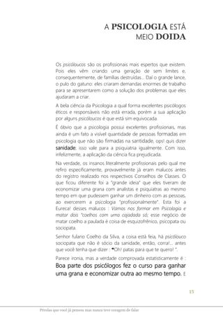 15
Pérolas que você já pensou mas nunca teve coragem de falar
A PSICOLOGIA ESTÁ
MEIO DOIDA
Os psicóloucos são os profissionais mais espertos que existem.
Pois eles vêm criando uma geração de sem limites e,
consequentemente, de famílias destruídas... Daí o grande lance,
o pulo do gatuno: eles criaram demandas enormes de trabalho
para se apresentarem como a solução dos problemas que eles
ajudaram a criar.
A bela ciência da Psicologia a qual forma excelentes psicólogos
éticos e responsáveis não está errada, porém a sua aplicação
por alguns psicóloucos é que está sim equivocada.
É óbvio que a psicologia possui excelentes profissionais, mas
ainda é um fato a visível quantidade de pessoas formadas em
psicologia que não são firmadas na santidade, ops! quis dizer
sanidade; isso vale para a psiquiatria igualmente. Com isso,
infelizmente, a aplicação da ciência fica prejudicada.
Na verdade, os insanos literalmente profissionais pelo qual me
refiro especificamente, provavelmente já eram malucos antes
do registro realizado nos respectivos Conselhos de Classes. O
que ficou diferente foi a “grande ideia” que eles tiveram de
economizar uma grana com analistas e psiquiatras ao mesmo
tempo em que pudessem ganhar um dinheiro com as pessoas,
ao exercerem a psicologia “profissionalmente”. Esta foi a
Eureca! desses malucos : Vamos nos formar em Psicologia e
matar dois “coelhos com uma cajadada só; esse negócio de
matar coelho a paulada é coisa de esquizofrênico, psicopata ou
sociopata.
Senhor fulano Coelho da Silva, a coisa está feia, há psicólouco
sociopata que não é sócio da sanidade, então, corra!... antes
que você tenha que dizer : ❝Oh! patas para que te quero! ”.
Parece ironia, mas a verdade comprovada estatisticamente é :
Boa parte dos psicólogos fez o curso para ganhar
uma grana e economizar outra ao mesmo tempo. E
 