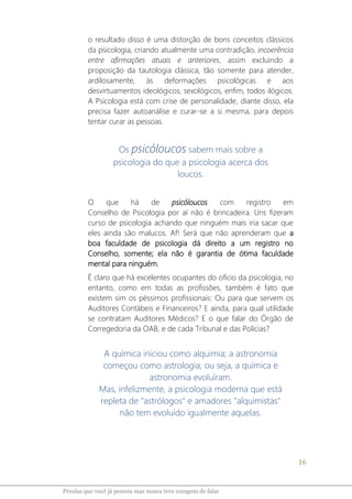 16
Pérolas que você já pensou mas nunca teve coragem de falar
o resultado disso é uma distorção de bons conceitos clássicos
da psicologia, criando atualmente uma contradição, incoerência
entre afirmações atuais e anteriores, assim excluindo a
proposição da tautologia clássica, tão somente para atender,
ardilosamente, às deformações psicológicas e aos
desvirtuamentos ideológicos, sexológicos, enfim, todos ilógicos.
A Psicologia está com crise de personalidade, diante disso, ela
precisa fazer autoanálise e curar-se a si mesma, para depois
tentar curar as pessoas.
Os psicóloucos sabem mais sobre a
psicologia do que a psicologia acerca dos
loucos.
O que há de psicóloucos com registro em
Conselho de Psicologia por aí não é brincadeira. Uns fizeram
curso de psicologia achando que ninguém mais iria sacar que
eles ainda são malucos. Af! Será que não aprenderam que a
boa faculdade de psicologia dá direito a um registro no
Conselho, somente; ela não é garantia de ótima faculdade
mental para ninguém.
É claro que há excelentes ocupantes do ofício da psicologia, no
entanto, como em todas as profissões, também é fato que
existem sim os péssimos profissionais: Ou para que servem os
Auditores Contábeis e Financeiros? E ainda, para qual utilidade
se contratam Auditores Médicos? E o que falar do Órgão de
Corregedoria da OAB, e de cada Tribunal e das Polícias?
A química iniciou como alquimia; a astronomia
começou como astrologia; ou seja, a química e
astronomia evoluíram.
Mas, infelizmente, a psicologia moderna que está
repleta de "astrólogos" e amadores "alquimistas"
não tem evoluído igualmente aquelas.
 