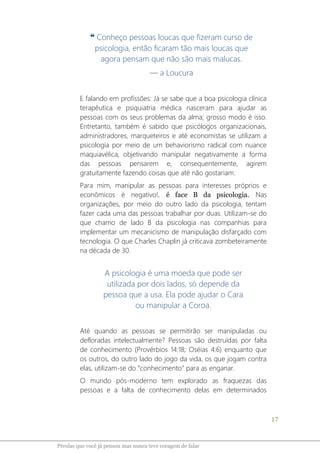 17
Pérolas que você já pensou mas nunca teve coragem de falar
❝ Conheço pessoas loucas que fizeram curso de
psicologia, então ficaram tão mais loucas que
agora pensam que não são mais malucas.
― a Loucura
E falando em profissões: Já se sabe que a boa psicologia clínica
terapêutica e psiquiatria médica nasceram para ajudar as
pessoas com os seus problemas da alma; grosso modo é isso.
Entretanto, também é sabido que psicólogos organizacionais,
administradores, marqueteiros e até economistas se utilizam a
psicologia por meio de um behaviorismo radical com nuance
maquiavélica, objetivando manipular negativamente a forma
das pessoas pensarem e, consequentemente, agirem
gratuitamente fazendo coisas que até não gostariam.
Para mim, manipular as pessoas para interesses próprios e
econômicos é negativo!, é face B da psicologia. Nas
organizações, por meio do outro lado da psicologia, tentam
fazer cada uma das pessoas trabalhar por duas. Utilizam-se do
que chamo de lado B da psicologia nas companhias para
implementar um mecanicismo de manipulação disfarçado com
tecnologia. O que Charles Chaplin já criticava zombeteiramente
na década de 30.
A psicologia é uma moeda que pode ser
utilizada por dois lados, só depende da
pessoa que a usa. Ela pode ajudar o Cara
ou manipular a Coroa.
Até quando as pessoas se permitirão ser manipuladas ou
defloradas intelectualmente? Pessoas são destruídas por falta
de conhecimento (Provérbios 14:18; Oséias 4:6) enquanto que
os outros, do outro lado do jogo da vida, os que jogam contra
elas, utilizam-se do “conhecimento” para as enganar.
O mundo pós-moderno tem explorado as fraquezas das
pessoas e a falta de conhecimento delas em determinados
 
