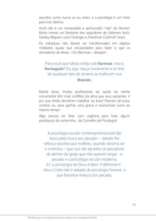 18
Pérolas que você já pensou mas nunca teve coragem de falar
assuntos como nunca se viu antes, e a psicologia é um meio
para isso; lástima.
Você não é um manipulado e aprisionado "rato" de Skinner!
Muito menos um fantoche dos seguidores de Solomon Asch,
Stanley Milgram, Leon Festinger e Freedman Carlsmith Sears.
Os indivíduos não devem ser transformados em objetos
moldados quase que encaixotados para fazer o que os
domadores de almas – Os Alienistas – desejam.
Para você que talvez esteja sob burnout, viva o
bornagain! Ou seja, nasça novamente e se livre
de qualquer tipo de amarra ou tralha em sua
#mente.
Diante disso, muitos profissionais da saúde da mente
comumente têm mais conflitos da alma que seus pacientes. E
por que então decidiram trabalhar na área? Fizeram tal coisa,
concluo eu, para ganhar uma grana e economizar outra ao
mesmo tempo.
Algo precisa ser feito com urgência para frear alguns
psicóloucos de carteirinha... do Conselho de Psicologia!
A psicologia secular contemporânea está tão
louca pelo louco por pecado – dando-lhe
reforço-positivo por malfeito, quando deveria ser
o contrário – que isso até agradou os pecadores
de dentro da igreja que não querem largar : o
pecado e a psicologia secular moderna.
Ei!, a psicologia de Deus é bem ≠diferente≠.
Jesus Cristo não é adepto da psicologia forense, a
que favorece maluco por pecado.
 