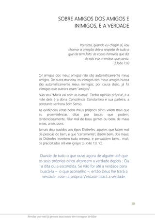 20
Pérolas que você já pensou mas nunca teve coragem de falar
SOBRE AMIGOS DOS AMIGOS E
INIMIGOS, E A VERDADE
Portanto, quando eu chegar aí, vou
chamar a atenção dele a respeito de tudo o
que ele tem feito: as coisas horríveis que diz
de nós e as mentiras que conta.
3 João 1:10
Os amigos dos meus amigos não são automaticamente meus
amigos. De outra maneira, os inimigos dos meus amigos nunca
são automaticamente meus inimigos; por causa disso, já fiz
inimigos que outrora eram “amigos”.
Não sou “Maria vai com as outras”. Tenho opinião própria!, e a
mãe dela é a dona Consciência Constantina e sua parteira, a
constante senhora Bom Senso.
As evidências vistas pelos meus próprios olhos valem mais que
as proeminências ditas por bocas que podem,
tendenciosamente, falar mal de boas gentes ou bem, de maus
entes, antes bons.
Jamais dou ouvidos aos tipos Diótrefes, aqueles que falam mal
de pessoas do bem, e que “certamente”, dizem bem, dos maus;
os Diótrefes invertem tudo mesmo, e persuadem bem... mal!,
os precipitados até em igrejas (3 João 1:9, 10).
Duvide de tudo o que ouve agora de alguém até que
os seus próprios olhos alcancem a verdade depois : Ou
a dita ou a escondida. Se não for até a verdade para
buscá-la – o que aconselho –, então Deus lhe trará a
verdade, assim a própria Verdade falará a verdade.
 