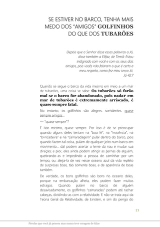 21
Pérolas que você já pensou mas nunca teve coragem de falar
SE ESTIVER NO BARCO, TENHA MAIS
MEDO DOS “AMIGOS” GOLFINHOS
DO QUE DOS TUBARÕES
Depois que o Senhor disse essas palavras a Jó,
disse também a Elifaz, de Temã: Estou
indignado com você e com os seus dois
amigos, pois vocês não falaram o que é certo a
meu respeito, como fez meu servo Jó.
Jó 42:7
Quando se segue o barco da vida mesmo em meio a um mar
de tubarões, uma coisa se sabe: Os tubarões só farão
mal se o barco for abandonado, pois nadar em
mar de tubarões é extremamente arriscado, é
quase sempre fatal.
No entanto, os golfinhos são alegres, sorridentes, quase
sempre amigos...
― “quase sempre”?
É isso mesmo, quase sempre. Por isso é de se preocupar
quando alguns deles tentam na “boa fé”, na “inocência”, na
“brincadeira” e na “camaradagem” pular dentro do barco, pois
quando fazem tal coisa, pulam de qualquer jeito num barco em
movimento... daí podem acertar o leme da nau e mudar sua
direção; e pior, eles ainda podem atingir as pernas de alguém,
quebrando-as e impedindo a pessoa de caminhar por um
tempo, ou: aleija-la de vez nesse oceano azul da vida repleto
de surpresas boas, tão somente boas, e de aparência de boas
também.
De verdade, os bons golfinhos são bons no oceano deles,
porque na embarcação alheia, eles podem fazer muitos
estragos. Quando pulam no barco de alguém
desavisadamente, os golfinhos “camaradas” podem até rachar
cabeças, dividindo-as com a relatividade. E não se trata aqui da
Teoria Geral da Relatividade, de Einstein, e sim do perigo do
 