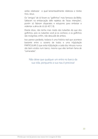 22
Pérolas que você já pensou mas nunca teve coragem de falar
verbo relativizar o qual lamentavelmente relativiza o Verbo
Vivo, Jesus.
Os “amigos” de Jó foram os “golfinhos” mais famosos da Bíblia.
Saltaram na embarcação dele repletos de “boas intenções”,
porém só falaram disparates e estupores para embotar e
violentar a alma de Jó (Jó 42:7, 8).
Diante disso, não tenha mais medo dos tubarões do que dos
golfinhos, pois os tubarões você já os conhece, e os golfinhos
são incógnitas; enfim, não descuide de ambos.
Isso parece parábola, todavia é uma história real que acontece
bastante entre o oceano de todos e uma tri[p]ulação
PARTICULAR (!) que evita tri[b]ulação a cada dia; intrusos nunca
são bem-vindos num barco, mesmo que eles tenham fama de
“camaradas”.
Não deixe que qualquer um entre no barco da
sua vida, porquanto a sua nau é preciosa!
 