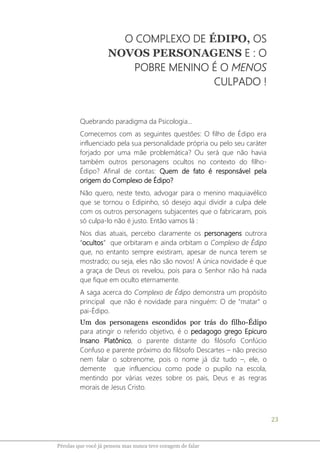 23
Pérolas que você já pensou mas nunca teve coragem de falar
O COMPLEXO DE ÉDIPO, OS
NOVOS PERSONAGENS E : O
POBRE MENINO É O MENOS
CULPADO !
Quebrando paradigma da Psicologia...
Comecemos com as seguintes questões: O filho de Édipo era
influenciado pela sua personalidade própria ou pelo seu caráter
forjado por uma mãe problemática? Ou será que não havia
também outros personagens ocultos no contexto do filho-
Édipo? Afinal de contas: Quem de fato é responsável pela
origem do Complexo de Édipo?
Não quero, neste texto, advogar para o menino maquiavélico
que se tornou o Edipinho, só desejo aqui dividir a culpa dele
com os outros personagens subjacentes que o fabricaram, pois
só culpa-lo não é justo. Então vamos lá :
Nos dias atuais, percebo claramente os personagens outrora
“ocultos” que orbitaram e ainda orbitam o Complexo de Édipo
que, no entanto sempre existiram, apesar de nunca terem se
mostrado; ou seja, eles não são novos! A única novidade é que
a graça de Deus os revelou, pois para o Senhor não há nada
que fique em oculto eternamente.
A saga acerca do Complexo de Édipo demonstra um propósito
principal que não é novidade para ninguém: O de "matar" o
pai-Édipo.
Um dos personagens escondidos por trás do filho-Édipo
para atingir o referido objetivo, é o pedagogo grego Epicuro
Insano Platônico, o parente distante do filósofo Confúcio
Confuso e parente próximo do filósofo Descartes – não preciso
nem falar o sobrenome, pois o nome já diz tudo –, ele, o
demente que influenciou como pode o pupilo na escola,
mentindo por várias vezes sobre os pais, Deus e as regras
morais de Jesus Cristo.
 
