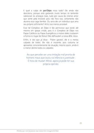 25
Pérolas que você já pensou mas nunca teve coragem de falar
E qual a culpa de pai-Édipo nisso tudo? Ele ainda não
descobriu, porque está gastando muito tempo só tentando
sobreviver às ameaças reais, tudo por causa do imenso amor
que sente pela Invisível; pois não fora isso, certamente não
aturaria essa saga familiar. Ou seria ele um indivíduo que ama
seu próprio sofrimento? Acho isso menos provável.
Esse tal Complexo de Édipo é tão pernicioso que existe até
mesmo em igrejas cristãs, pois é o Complexo de Édipo nos
Papas Católicos ou Papas Evangélicos o motivo deles roubarem
a honra e o lugar do Noivo! Eles defraudam a noiva dEle, Jesus.
Enfim, é isto que já disse : Pobre garoto!, ele é o menos
culpado de todos. Ele não é inocente, pois costuma se
aproveitar conscientemente da situação, mesmo assim, ainda é
o menor dentre todos os culpados.
Ao que percebe ser uma imitação mal pronta de
homens maus que ouviu na infância e juventude :
É hora de mudar! Afinal, agora já pode ter sua
própria opinião.
 