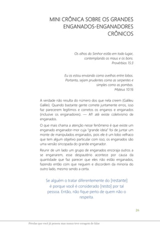 26
Pérolas que você já pensou mas nunca teve coragem de falar
MINI CRÔNICA SOBRE OS GRANDES
ENGANADOS-ENGANADORES
CRÔNICOS
Os olhos do Senhor estão em todo lugar,
contemplando os maus e os bons.
Provérbios 15:3
Eu os estou enviando como ovelhas entre lobos.
Portanto, sejam prudentes como as serpentes e
simples como as pombas.
Mateus 10:16
A verdade não resulta do número dos que nela creem (Galileu
Galilei). Quando bastante gente comete juntamente erros, isso
faz parecerem legítimos e corretos os enganos e enganados
(inclusive os enganadores). ― Af! até existe coletivismo de
enganados.
O que mais chama a atenção nesse fenômeno é que existe um
enganado enganador-mor cuja “grande ideia” foi de juntar um
monte de manipulados enganados, pois ele é um lobo velhaco
que tem algum objetivo particular com isso; os enganados são
uma versão sincopada do grande enganador.
Reunir de um lado um grupo de enganados encoraja outros a
se enganarem, esse despautério acontece por causa da
quantidade que faz parecer que eles não estão enganados,
fazendo então com que neguem e discordem da minoria do
outro lado, mesmo sendo a certa.
Se alguém o tratar diferentemente do [restante]
é porque você é considerado [resto] por tal
pessoa. Então, não fique perto de quem não o
respeita.
 
