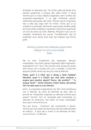 27
Pérolas que você já pensou mas nunca teve coragem de falar
Acreditam os alienados que: "Se muitos estão pensando e/ou
fazendo igualmente, é porque eles estão certos". É dessa
maneira que os novos adeptos enganados caem na lábia dos
enganados-enganadores. E se algo finalmente parecer
claramente equivocado, eles dirão: "Assumo que fui enganado,
mas a ideia que segui nem foi minha". Como que se os
cúmplices ou partícipes não fossem responsáveis também pelos
erros que estão envolvidos e ajudando a disseminar igualmente
um saco de penas ao vento. Ademais: Ninguém nunca vai ser
castigado socialmente por assumir "humildemente" que foi
enganado; pura astúcia para fugir dos enganos que tomou
parte.
Mesmo a mentira mais hedionda sempre tenta
disfarçar-se como uma verdade.
Rashi
Até eu diria: "Coitadinhos dos enganados. Néscios!
manipulados, mas foram apenas enganados pelos enganados-
enganadores-mor". Diria! Tão somente diria, porquanto jamais
serei irônico com a lucidez nem com a verdade. E ainda lhes
pergunto dando nomes aos bois do curral do Alienista :
Pilatos, quem é o César que o obriga a tanta maldade?
Messaline, quem é o Cláudio que você tanto manipula e
engana para claudicar alguém? Brutus, não acredito?! " Tu
quoque, Brute? ". Senhor boticário, Crispim Soares, não precisa
nem me dizer quem é o seu Alienista.
Enfim, os enganados-enganadores-mor têm certa semelhança
com o Alienista, do conto de Machado de Assis. Não se
permita ser manipulado, enganado ou alienado somente para
parecer "normal", nem ser rechaçado pelo manipulador ou
colocado no ostracismo, nem deixe um louco manipulador
dizer que o normal é loucura.
Dica aos loucos : Continuem não contrariando o doutor,
mesmo que vocês sejam de fato loucos, daí não serão tachados
de malucos. A dica não é minha, é do Machado de Assis,
numa ironia em : O Alienista.
 