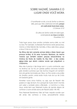 29
Pérolas que você já pensou mas nunca teve coragem de falar
SOBRE NAZARÉ, SAMARIA E O
LUGAR ONDE VOCÊ MORA
E humilhando-se ele, a ira do Senhor se desviou
dele, para que não o destruísse de todo; porque
em Judá ainda havia boas coisas.
2 Crônicas 12:12
Os olhos do Senhor estão em todo lugar,
contemplando os maus e os bons.
Provérbios 15:3
Todo lugar possui duas versões contadas acerca dele, ou mal
ou boa. Por exemplo, na Baixada Fluminense existe pessoa boa,
mesmo a mídia falando tão mal dela, e Deus sabe disso; graças
a Jesus Cristo eu vim de lá.
Na África não tem somente animais (leões e Boko Haram que
provoca lesões), lá há seres humanos fabulosos, da mesma
maneira que também existem pessoas extraordinárias na
América do Norte do maldito Ku Klux Klan e dos coiotes
demo-cratas que abrem crateras sociais que prejudicam o
cristianismo.
Mas não é preciso ir tão longe nem ir a outro continente, aqui
na América do Sul há um partido político terrorista fundado
pelo Sendero Luminoso que não ilumina ninguém em também
terra de gentes iluminadas por Deus; no Peru existe a escuridão
do Sendero, porém, ainda existe muito mais da Luz de Cristo
em bastante gente.
Acreditar numa única história, ou seja, que de Nazaré não
poderia vir algo de bom, foi o porquê de muitos terem morrido
sem saber a verdade sobre a Verdade... o Caminho e a Vida,
Jesus; ainda bem que Natanael mudou de opinião depois de
conhecer a outra versão acerca de Nazaré (João 1:46-49).
Para Natanael Bartolomeu falar tal frase naquela ocasião que
ele ainda não conhecia a Cristo, provavelmente estava
 
