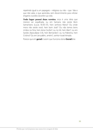 30
Pérolas que você já pensou mas nunca teve coragem de falar
repetindo igual a um papagaio – religioso ou não – que fala o
que não sabe, o que aprendeu sem discernimento para refutar
enganos ouvidos durante sua vida.
Todo lugar possui duas versões, essa é uma ideia que
merece ser espalhada, ou em Samaria não existe Bom
Samaritano (Lucas 10:30-37), hein senhora Maria? Ou onde
mora não existe você, hein bom José? Ou não temos bons
irmãos na Síria, hein dona Cecília?; ou no Irã, hein Alan?; ou em
Sardes (Apocalipse 3:4), hein Bernardes?; ou na Palestina, hein
Cristina? Ou em Jerusalém, amém?, senhor Israel Amado.
Parece que em geral é assim que funciona dona Geraldine.
 