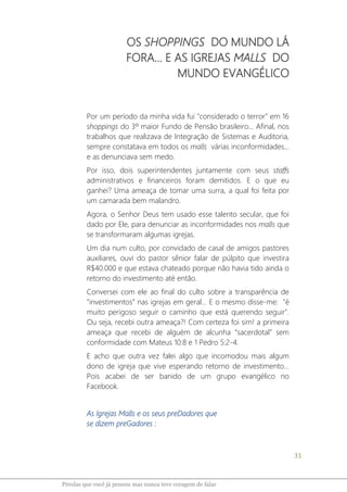 31
Pérolas que você já pensou mas nunca teve coragem de falar
OS SHOPPINGS DO MUNDO LÁ
FORA... E AS IGREJAS MALLS DO
MUNDO EVANGÉLICO
Por um período da minha vida fui "considerado o terror" em 16
shoppings do 3º maior Fundo de Pensão brasileiro... Afinal, nos
trabalhos que realizava de Integração de Sistemas e Auditoria,
sempre constatava em todos os malls várias inconformidades...
e as denunciava sem medo.
Por isso, dois superintendentes juntamente com seus staffs
administrativos e financeiros foram demitidos. E o que eu
ganhei? Uma ameaça de tomar uma surra, a qual foi feita por
um camarada bem malandro.
Agora, o Senhor Deus tem usado esse talento secular, que foi
dado por Ele, para denunciar as inconformidades nos malls que
se transformaram algumas igrejas.
Um dia num culto, por convidado de casal de amigos pastores
auxiliares, ouvi do pastor sênior falar de púlpito que investira
R$40.000 e que estava chateado porque não havia tido ainda o
retorno do investimento até então.
Conversei com ele ao final do culto sobre a transparência de
“investimentos” nas igrejas em geral... E o mesmo disse-me: "é
muito perigoso seguir o caminho que está querendo seguir".
Ou seja, recebi outra ameaça?! Com certeza foi sim! a primeira
ameaça que recebi de alguém de alcunha “sacerdotal” sem
conformidade com Mateus 10:8 e 1 Pedro 5:2-4.
E acho que outra vez falei algo que incomodou mais algum
dono de igreja que vive esperando retorno de investimento...
Pois acabei de ser banido de um grupo evangélico no
Facebook.
As Igrejas Malls e os seus preDadores que
se dizem preGadores :
 