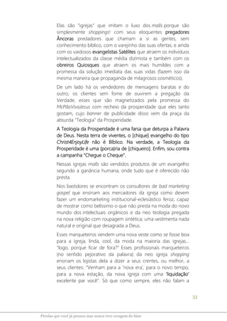 32
Pérolas que você já pensou mas nunca teve coragem de falar
Elas são “igrejas” que imitam o luxo dos malls porque são
simplesmente shoppings! com seus eloquentes pregadores
Âncoras predadores que chamam a si as gentes, sem
conhecimento bíblico, com o varejinho das suas ofertas; e ainda
com os vaidosos evangelistas Satélites que atraem os indivíduos
intelectualizados da classe média dizimista e também com os
obreiros Quiosques que atraem os mais humildes com a
promessa da solução imediata das suas vidas (fazem isso da
mesma maneira que propaganda de milagrosos cosméticos).
De um lado há os vendedores de mensagens baratas e do
outro, os clientes sem fome de ouvirem a pregação da
Verdade, esses que são magnetizados pela promessa do
McPãoVivoJesus com recheio da prosperidade que eles tanto
gostam, cujo banner de publicidade disso vem da praça da
absurda "Teologia" da Prosperidade.
A Teologia da Prosperidade é uma farsa que deturpa a Palavra
de Deus. Nesta terra de viventes, o [chique] evangelho do tipo
Christ4EnjoyLife não é Bíblico. Na verdade, a Teologia da
Prosperidade é uma {porca}ria de [chiqueiro]. Enfim, sou contra
a campanha "Chegue o Cheque".
Nessas igrejas malls são vendidos produtos de um evangelho
segundo a ganância humana, onde tudo que é oferecido não
presta.
Nos bastidores se encontram os consultores de bad marketing
gospel que ensinam aos mercadores da igreja como devem
fazer um endomarketing institucional-eclesiástico feroz, capaz
de mostrar como belíssimo o que não presta na moda do novo
mundo dos intelectuais orgânicos e da neo teologia pregada
na nova religião com roupagem sintética; uma vestimenta nada
natural e original que desagrada a Deus.
Esses marqueteiros vendem uma nova veste como se fosse boa
para a igreja, linda, cool, da moda na maioria das igrejas...
"logo, porque ficar de fora?" Esses profissionais marqueteiros
(no sentido pejorativo da palavra) da neo igreja shopping
ensinam os lojistas dela a dizer a seus crentes, ou melhor, a
seus clientes: "Venham para a ‘nova era’, para o novo tempo,
para a nova estação, da nova igreja com uma ‘liquidação’
excelente par você”. Só que como sempre, eles não falam a
 