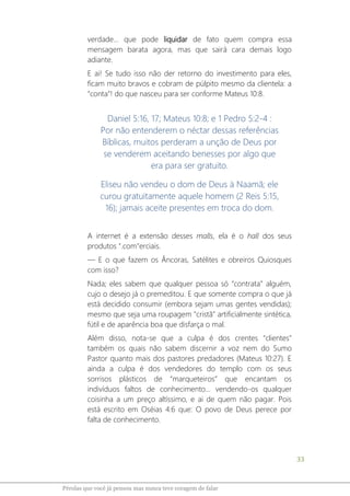 33
Pérolas que você já pensou mas nunca teve coragem de falar
verdade... que pode liquidar de fato quem compra essa
mensagem barata agora, mas que sairá cara demais logo
adiante.
E ai! Se tudo isso não der retorno do investimento para eles,
ficam muito bravos e cobram de púlpito mesmo da clientela: a
“conta”! do que nasceu para ser conforme Mateus 10:8.
Daniel 5:16, 17; Mateus 10:8; e 1 Pedro 5:2-4 :
Por não entenderem o néctar dessas referências
Bíblicas, muitos perderam a unção de Deus por
se venderem aceitando benesses por algo que
era para ser gratuito.
Eliseu não vendeu o dom de Deus à Naamã; ele
curou gratuitamente aquele homem (2 Reis 5:15,
16); jamais aceite presentes em troca do dom.
A internet é a extensão desses malls, ela é o hall dos seus
produtos ".com"erciais.
― E o que fazem os Âncoras, Satélites e obreiros Quiosques
com isso?
Nada; eles sabem que qualquer pessoa só “contrata” alguém,
cujo o desejo já o premeditou. E que somente compra o que já
está decidido consumir (embora sejam umas gentes vendidas);
mesmo que seja uma roupagem "cristã" artificialmente sintética,
fútil e de aparência boa que disfarça o mal.
Além disso, nota-se que a culpa é dos crentes "clientes"
também os quais não sabem discernir a voz nem do Sumo
Pastor quanto mais dos pastores predadores (Mateus 10:27). E
ainda a culpa é dos vendedores do templo com os seus
sorrisos plásticos de “marqueteiros” que encantam os
indivíduos faltos de conhecimento... vendendo-os qualquer
coisinha a um preço altíssimo, e ai de quem não pagar. Pois
está escrito em Oséias 4:6 que: O povo de Deus perece por
falta de conhecimento.
 