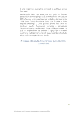 34
Pérolas que você já pensou mas nunca teve coragem de falar
É uma vergonha o evangelho comercial, o qual Paulo jamais
faria parte.
Mesmo assim, tanto com ameaça de mau gestor ou de mau
pastor, louvo a Deus! porque lavo as minhas mãos em Ezequiel
33:1-6, fazendo a minha parte para o verdadeiro dono da igreja
cristã (Jesus Cristo) da mesma forma que fiz para o dono
daqueles shoppings. O Cristo que está pronto para salvar ou
condenar aqueles funcionários corruptos e corruptores
daqueles shoppings, também está de prontidão para salvar os
que se arrependerem de dilapidar a igreja que é tratada
igualmente mall (Centro Comercial) ou para condena-los; tudo
só depende de arrependimento ou não.
A verdade não resulta do número dos que nela creem.
Galileu Galilei
 