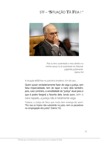 35
Pérolas que você já pensou mas nunca teve coragem de falar
STF – “SITUAÇÃO TÁ FEIA ! “
Pois tu tens sustentado o meu direito e a
minha causa; tu te assentaste no tribunal,
julgando justamente.
Salmo 9:4
A situação está feia no judiciário brasileiro. Em tal caso...
Quem quiser verdadeiramente fazer de cega a justiça, sem
falsa imparcialidade, tem de tapar o nariz dela também,
pois, caso contrário, a sensibilidade da "justiça" atual para o
que é podre farejará o favorito dela. Sendo assim, sem o
nariz tapado, a justiça não é totalmente cega.
Todavia, a Justiça de Deus que muito bem enxerga diz assim:
"Por isso os ímpios não subsistirão no juízo, nem os pecadores
na congregação dos justos" (Salmo 1:5).
 