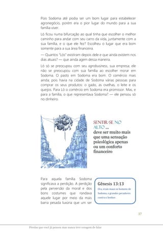 37
Pérolas que você já pensou mas nunca teve coragem de falar
Pois Sodoma até podia ser um bom lugar para estabelecer
agronegócio, porém era o pior lugar do mundo para a sua
família viver.
Ló ficou numa bifurcação ao qual tinha que escolher o melhor
caminho para andar com seu carro da vida, juntamente com a
sua família, e o que ele fez? Escolheu o lugar que era bom
somente para a sua área financeira.
― Quantos “Lós” existiram depois dele e que ainda existem nos
dias atuais? ― que ainda agem dessa maneira.
Ló só se preocupou com seu agrobusiness, sua empresa; ele
não se preocupou com sua família ao escolher morar em
Sodoma. O pasto em Sodoma era bom. O comércio mais
ainda; pois havia na cidade de Sodoma várias pessoas para
comprar os seus produtos: o gado, as ovelhas, o leite e os
queijos. Para Ló o comércio em Sodoma era promissor. Mas, e
para a família, o que representava Sodoma? ― ele pensou só
no dinheiro.
Para aquela família Sodoma
significava a perdição. A perdição
pela perversão da moral e dos
bons costumes que rondava
aquele lugar por meio da mais
barra pesada luxúria que um ser
Gênesis 13:13
Ora, eram maus os homens de
Sodoma, e grandes pecadores
contra o Senhor.
 