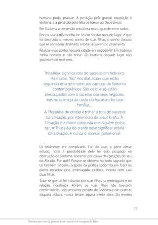 38
Pérolas que você já pensou mas nunca teve coragem de falar
humano podia praticar. A perdição pela grande exposição à
idolatria. E a perdição pela falta de temor ao Deus Único.
Em Sodoma a perversão sexual era muito grande entre todos.
Por causa da má escolha de Ló em habitar naquele lugar, é que
foi destruído o mesmo sonho de suas filhas, o sonho daquilo
que se considera destinado a todas as jovens: o casamento.
Realizar esse sonho naquela cidade era impossível! Em Sodoma
“tinha homens e não tinha”. Os homens daquele lugar não
gostavam de mulheres.
Thissaléia: significa rota do sucesso em hebraico.
Há muitos “lós” nos dias atuais que estão
seguindo esta rota rumo aos campos de Sodoma
contemporâneos. São os que só estão
preocupados com o sucesso dos seus negócios,
mesmo que seja ao custo do fracasso das suas
famílias...
A Thissaléia do cristão é trilhar a rota do sucesso
da Salvação, por intermédio de Jesus Cristo. A
Salvação é a maior conquista que alguém possa
ter. A Thissaléia do crente deve significar vitória
da Salvação, e nunca o sucesso patrimonial.
Ló realmente era complicado. Foi daí que, a partir desse
estudo, notei a possibilidade dele ter sido poupado na
destruição de Sodoma, somente por causa das petições do seu
tio Abraão. Por quê? Porque se observa no texto sagrado que
Ló também adquiriu o gosto da prática sodomita em fazer os
piores pecados; pois, embriagado, praticou incesto com suas
duas filhas.
Sabe-se que Ló foi induzido por suas filhas na embriaguez e na
relação incestuosa. Porém, se suas filhas não tivessem
contaminadas pelo ambiente pesado de Sodoma e das práticas
daquela cidade, nunca teriam aquela infeliz ideia. Da mesma
 