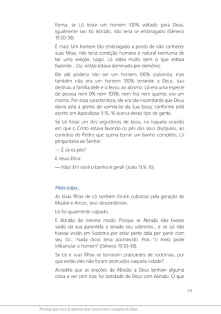 39
Pérolas que você já pensou mas nunca teve coragem de falar
forma, se Ló fosse um homem 100% voltado para Deus,
igualmente seu tio Abraão, não teria se embriagado (Gênesis
19:30-38).
E mais: Um homem tão embriagado a ponto de não conhecer
suas filhas, não teria condição humana e natural nenhuma de
ter uma ereção. Logo, Ló sabia muito bem o que estava
fazendo... Ou: então estava dominado por demônio.
Ele até poderia não ser um homem 100% sodomita, mas
também não era um homem 100% temente a Deus; isso
destruiu a família dele e o levou ao abismo. Ló era uma espécie
de pessoa nem 0% nem 100%; nem frio nem quente; era um
morno. Por essa característica, ele era tão inconstante que Deus
devia está a ponto de vomita-lo da Sua boca; conforme está
escrito em Apocalipse 3:15, 16 acerca desse tipo de gente.
Se Ló fosse um dos seguidores de Jesus, na naquela ocasião
em que o Cristo estava lavando os pés dos seus discípulos, ao
contrário de Pedro que queria tomar um banho completo, Ló
perguntaria ao Senhor:
― É só os pés?
E Jesus Diria:
― Não! Em você o banho é geral! (João 13:9, 10).
Meia culpa...
As duas filhas de Ló também foram culpadas pela geração de
Moabe e Amon, seus descendentes.
Ló foi igualmente culpado.
E Abraão do mesmo modo. Porque se Abraão não tivesse
saído da sua parentela e levado seu sobrinho... e se Ló não
tivesse vivido em Sodoma por estar perto dela por partir com
seu tio... Nada disso teria acontecido. Pois “o meio pode
influenciar o homem” (Gênesis 19:30-38).
Se Ló e suas filhas se tornaram praticantes de sodomias, por
que então eles não foram destruídos naquela cidade?
Acredito que as orações de Abraão a Deus tenham alguma
coisa a ver com isso; foi bondade de Deus com Abraão. O que
 