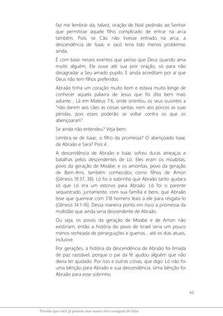 40
Pérolas que você já pensou mas nunca teve coragem de falar
faz me lembrar da, talvez, oração de Noé pedindo ao Senhor
que permitisse aquele filho complicado de entrar na arca
também. Pois, se Cão não tivesse entrado na arca, a
descendência de Isaac e Jacó teria tido menos problemas
ainda.
É com base nesses eventos que penso que Deus quando ama
muito alguém, Ele ouve até sua pior oração, só para não
desagradar a Seu amado pupilo. E ainda acreditam por aí que
Deus não tem filhos preferidos.
Abraão tinha um coração muito bom e estava muito longe de
conhecer aquela palavra de Jesus que foi dita bem mais
adiante... Lá em Mateus 7:6, onde orientou os seus ouvintes a
“não darem aos cães as coisas santas, nem aos porcos as suas
pérolas, pois esses poderão se voltar contra os que os
abençoaram”.
Se ainda não entendeu? Veja bem:
Lembra-se de Isaac, o filho da promessa? O abençoado Isaac
de Abraão e Sara? Pois é...
A descendência de Abraão e Isaac sofreu duras ameaças e
batalhas pelos descendentes de Ló. Eles eram os moabitas,
povo da geração de Moabe; e os amonitas, povo da geração
de Bem-Ami, também conhecidos como filhos de Amon
(Gênesis 19:37, 38). Ló foi o sobrinho que Abraão tanto ajudara
só que Ló era um estorvo para Abraão. Ló foi o parente
sequestrado, juntamente, com sua família e bens, que Abraão
teve que guerrear com 318 homens leais a ele para resgata-lo
(Gênesis 14:1-16). Dessa maneira ponto em risco a promessa da
multidão que ainda seria descendente de Abraão.
Ou seja, os povos da geração de Moabe e de Amon não
existiriam, então a história do povo de Israel seria um pouco
menos recheada de perseguições e guerras... até os dias atuais,
inclusive.
Por gerações, a história da descendência de Abraão foi limada
de paz razoável, porque o pai da fé ajudou alguém que não
devia ter ajudado. Por isso e outras coisas, que digo: Ló não foi
uma bênção para Abraão e sua descendência. Uma bênção foi
Abraão para esse sobrinho.
 