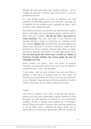 41
Pérolas que você já pensou mas nunca teve coragem de falar
Abraão não tinha aprendido que: “Ajudar é bênção... Com o
cuidado de abençoar a pessoa certa, mais ainda!”. Ló era um
problemão para ele.
E o que Abraão ganhou em troca de abençoar Ló? Não
bastasse o problemático sobrinho na vida dele, a geração de
Ló também foi um problema para a geração de Isaac e Jacó,
seu filho e neto, respectivamente.
Essa história nos ensina que devemos ter discernimento, pedir a
Deus a orientação, para que possamos ajudar a pessoa certa. E
fazer como diz a palavra: não dar aos cães e aos porcos as
coisas preciosas. Pois para que tudo o que fizermos seja
somente bênção e jamais se transforme em maldição contra
nós mesmos (Mateus 7:6). Só lembrando que esta palavra que
parece dura, não está no Primeiro Testamento, então não foi
proferida por Amós, Jeremias, Ezequiel, Elias, Eliseu ou Isaías;
ela está no Segundo Testamento, e foi dita pelo Senhor Jesus.
Por isso tanta gente late contra Jesus e morde os cristãos; se
fossemos vira-latas também não iriamos gostar de ouvir tal
mensagem de Cristo.
Muito cuidado em ajudar... Para não ajudar as pessoas
indevidas, as que possam tentar tirar o que é seu por direito e
vontade de Deus. E pior... por gerações.
E pior ainda... além de você, tentarem tirar dos seus filhos, e
também o que Deus já preparou para os seus netos: Os
Davizinhos e as Esterzinhas do vovô ou da vovó que ainda nem
o são. Entendeu? Vigie para que nenhuma espécie de Ló venha
roubar o que é seu, dos seus filhos e netos por herança.
E mais...
Com base no capítulo 5 de 2 Reis, se aprende que: Ajudar a
pessoa certa não está condicionado a ajudar somente o irmão
da igreja, um ente querido, um parente ou um conterrâneo
qualquer. Porque a “pessoa certa” poderá ser o estrangeiro
Naamã. Muitas das vezes a “pessoa certa” será não aquela que
se diz de Deus, como o ajudante de Eliseu, Geazi, que se
demonstrou um mentiroso e ganancioso, além de "homem de
 