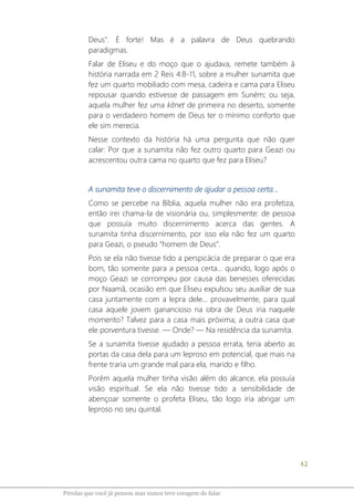 42
Pérolas que você já pensou mas nunca teve coragem de falar
Deus". É forte! Mas é a palavra de Deus quebrando
paradigmas.
Falar de Eliseu e do moço que o ajudava, remete também à
história narrada em 2 Reis 4:8-11, sobre a mulher sunamita que
fez um quarto mobiliado com mesa, cadeira e cama para Eliseu
repousar quando estivesse de passagem em Suném; ou seja,
aquela mulher fez uma kitnet de primeira no deserto, somente
para o verdadeiro homem de Deus ter o mínimo conforto que
ele sim merecia.
Nesse contexto da história há uma pergunta que não quer
calar: Por que a sunamita não fez outro quarto para Geazi ou
acrescentou outra cama no quarto que fez para Eliseu?
A sunamita teve o discernimento de ajudar a pessoa certa...
Como se percebe na Bíblia, aquela mulher não era profetiza,
então irei chama-la de visionária ou, simplesmente: de pessoa
que possuía muito discernimento acerca das gentes. A
sunamita tinha discernimento, por isso ela não fez um quarto
para Geazi, o pseudo “homem de Deus”.
Pois se ela não tivesse tido a perspicácia de preparar o que era
bom, tão somente para a pessoa certa... quando, logo após o
moço Geazi se corrompeu por causa das benesses oferecidas
por Naamã, ocasião em que Eliseu expulsou seu auxiliar de sua
casa juntamente com a lepra dele... provavelmente, para qual
casa aquele jovem ganancioso na obra de Deus iria naquele
momento? Talvez para a casa mais próxima; a outra casa que
ele porventura tivesse. ― Onde? ― Na residência da sunamita.
Se a sunamita tivesse ajudado a pessoa errata, teria aberto as
portas da casa dela para um leproso em potencial, que mais na
frente traria um grande mal para ela, marido e filho.
Porém aquela mulher tinha visão além do alcance, ela possuía
visão espiritual. Se ela não tivesse tido a sensibilidade de
abençoar somente o profeta Eliseu, tão logo iria abrigar um
leproso no seu quintal.
 