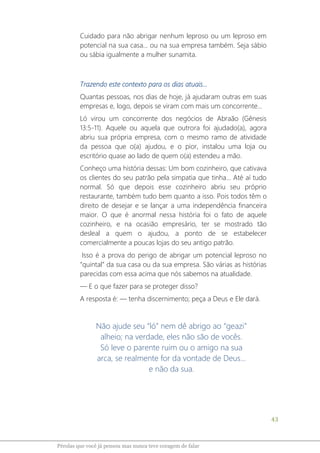 43
Pérolas que você já pensou mas nunca teve coragem de falar
Cuidado para não abrigar nenhum leproso ou um leproso em
potencial na sua casa... ou na sua empresa também. Seja sábio
ou sábia igualmente a mulher sunamita.
Trazendo este contexto para os dias atuais...
Quantas pessoas, nos dias de hoje, já ajudaram outras em suas
empresas e, logo, depois se viram com mais um concorrente...
Ló virou um concorrente dos negócios de Abraão (Gênesis
13:5-11). Aquele ou aquela que outrora foi ajudado(a), agora
abriu sua própria empresa, com o mesmo ramo de atividade
da pessoa que o(a) ajudou, e o pior, instalou uma loja ou
escritório quase ao lado de quem o(a) estendeu a mão.
Conheço uma história dessas: Um bom cozinheiro, que cativava
os clientes do seu patrão pela simpatia que tinha... Até aí tudo
normal. Só que depois esse cozinheiro abriu seu próprio
restaurante, também tudo bem quanto a isso. Pois todos têm o
direito de desejar e se lançar a uma independência financeira
maior. O que é anormal nessa história foi o fato de aquele
cozinheiro, e na ocasião empresário, ter se mostrado tão
desleal a quem o ajudou, a ponto de se estabelecer
comercialmente a poucas lojas do seu antigo patrão.
Isso é a prova do perigo de abrigar um potencial leproso no
“quintal” da sua casa ou da sua empresa. São várias as histórias
parecidas com essa acima que nós sabemos na atualidade.
― E o que fazer para se proteger disso?
A resposta é: ― tenha discernimento; peça a Deus e Ele dará.
Não ajude seu “ló” nem dê abrigo ao “geazi”
alheio; na verdade, eles não são de vocês.
Só leve o parente ruim ou o amigo na sua
arca, se realmente for da vontade de Deus...
e não da sua.
 