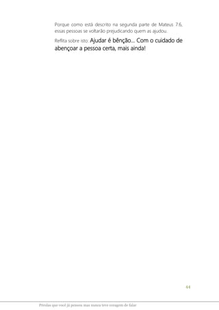 44
Pérolas que você já pensou mas nunca teve coragem de falar
Porque como está descrito na segunda parte de Mateus 7:6,
essas pessoas se voltarão prejudicando quem as ajudou.
Reflita sobre isto: Ajudar é bênção... Com o cuidado de
abençoar a pessoa certa, mais ainda!
 