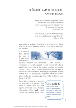 45
Pérolas que você já pensou mas nunca teve coragem de falar
O SENHOR AMA O PECADOR...
ARREPENDIDO!!!
Porque todos devemos comparecer ante o
tribunal de Cristo, para que cada um
receba segundo o que tiver feito por meio
do corpo, ou bem ou mal.
2 Coríntios 5:10
Jesus disse: “Eu não vim chamar os justos,
mas aos pecadores, ao arrependimento”.
Mateus 9:13b
Vamos falar a verdade... Se realmente acreditamos no dia do
juízo de Deus, não podemos enganar os pecadores, inclusive a
nós mesmos.
É só olhar lá
para aquele
dia que o
Senhor Jesus
foi crucificado
ao lado daqueles dois malfeitores... Quem alcançou a
misericórdia e morada celestial naquele momento? Não foi
aquele que reconheceu a sua própria condição de pecador
perante o Senhor Jesus? E neste contexto da história, pode se
notar que o reconhecimento da condição de pecador daquele
homem e do seu, conseguinte, arrependimento foram a chave
para ele alcançar a salvação, por intermédio do Senhor Jesus
(Lucas 23:32-43).
Eram dois criminosos e somente
um foi ao céu. Note que em Lucas
23:43, o Senhor Jesus diz para
aquele criminoso que alcançou
misericórdia: Hoje você estará
comigo no paraíso. Jesus disse:
Lucas 23:42, 43
Então ele disse: “Jesus,
lembra-te de mim quando
entrares no teu Reino”. Jesus
lhe respondeu: “Eu garanto:
Hoje você estará comigo no
paraíso”.
 