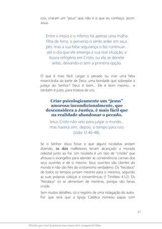 47
Pérolas que você já pensou mas nunca teve coragem de falar
isso, criaram um “jesus” que não é o que eu conheço, assim:
Jesus.
Entre o ímpio e o inferno há apenas uma malha
filha de ferro, o perverso o sente arder em seus
pés, mas a sua falsa segurança o faz continuar...
até o dia que ele enxerga a sua real situação, e
busca refrigério em Cristo, ou ela se derrete
antes, deixando-o sem a primeira opção.
O que é mais fácil: Largar o pecado ou criar uma falsa
misericórdia da parte de Deus, uma bondade que sobrepõe à
justiça do Senhor? Deus é bom... Ele é bom mesmo... e
também é justo, para tristeza de uns.
Criar psicologicamente um “jesus”
amoroso incondicionalmente, que
desconsidera a Justiça, é mais fácil que
na realidade abandonar o pecado.
Jesus Cristo não veio para julgar o mundo...
mas haverá sim!, depois, o tempo para isso
(João 12:46-48).
Se o Senhor Jesus fosse o que alguns nicolaítas andam
dizendo, os dois malfeitores teriam alcançado a morada
celestial junto ao Pai. Um nicolaíta é um tipo de “cristão” que
afrouxa o evangelho para atender às conveniências carnais dos
seus ouvintes e de si mesmo. Seus ouvintes são clientes do
mundo e não são fiéis do cristianismo verdadeiro. Os “Nicolaus”
de todos os tempos juntam mestres para si mesmos, segundo
as suas próprias cobiças e conveniências (1 Timóteo 4:1,2). Os
“Nicolaus” só se alimentam de mentiras, porque são farsas
cristãs.
Sem muitos detalhes, só o registro de uma indagação do autor.
Por que será que a Igreja Católica nomeou papas com
 