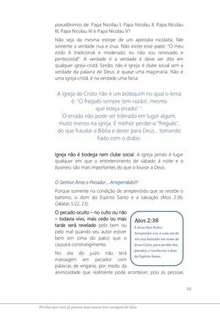 48
Pérolas que você já pensou mas nunca teve coragem de falar
pseudônimos de: Papa Nicolau I, Papa Nicolau II, Papa Nicolau
III, Papa Nicolau IV e Papa Nicolau V?
Não seja da mesma estirpe de um apóstata nicolaíta, fale
somente a verdade nua e crua. Não existe esse papo: “O meu
estilo é tradicional e moderado; eu não sou renovado e
pentecostal”. A verdade é a verdade e deve ser dita em
qualquer igreja cristã. Senão, não é igreja, é clube social sem a
verdade da palavra de Deus; é quase uma maçonaria. Não é
uma igreja cristã, é na verdade uma farsa.
A igreja de Cristo não é um botequim no qual o lema
é: “O freguês sempre tem razão!, mesmo
que esteja errado! ”.
O errado não pode ser tolerado em lugar algum,
muito menos na igreja. É melhor perder o “freguês”,
do que fraudar a Bíblia e dever para Deus... tomando
fiado com o diabo.
Igreja não é bodega nem clube social. A igreja jamais é lugar
qualquer em que o entretenimento de sábado à noite e o
business são mais importantes do que o louvor a Deus.
O Senhor Ama o Pecador... Arrependido!!!
Porque somente na condição de arrependido que se recebe o
batismo, o dom do Espírito Santo e a salvação (Atos 2:36;
Gálatas 5:22, 23).
O pecado oculto – no culto ou não
– todavia vivo, mais cedo ou mais
tarde será revelado pelo bem ou
pelo mal quando seu autor estiver
bem em cima do palco que o
causará constrangimento.
No dia do juízo não terá
massagem em pecador com
palavras de engano, por medo da
animosidade que realmente pode acontecer; pois as pessoas
Atos 2:38
E disse-lhes Pedro:
Arrependei-vos, e cada um de
vós seja batizado em nome de
Jesus Cristo, para perdão dos
pecados; e recebereis o dom
do Espírito Santo.
 